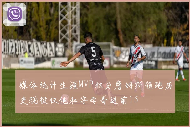 媒体统计生涯MVP积分詹姆斯领跑历史现役仅他和字母哥进前15