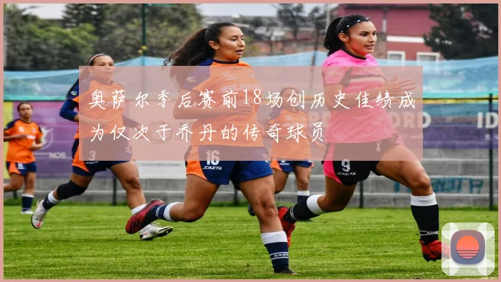 奥萨尔季后赛前18场创历史佳绩成为仅次于乔丹的传奇球员