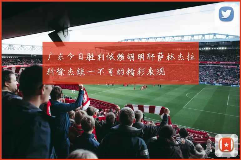 广东今日胜利依赖胡明轩萨林杰拉科徐杰缺一不可的精彩表现