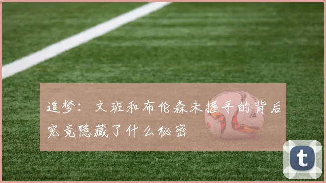 追梦：文班和布伦森未握手的背后究竟隐藏了什么秘密
