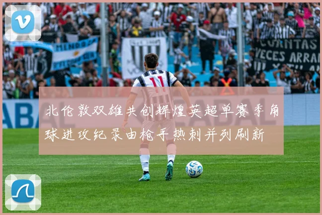北伦敦双雄共创辉煌英超单赛季角球进攻纪录由枪手热刺并列刷新