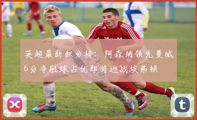 英超最新积分榜：阿森纳领先曼城6分净胜球占优即将迎战埃弗顿