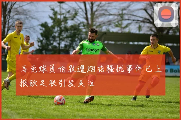 马竞球员伦敦遭烟花骚扰事件已上报欧足联引发关注