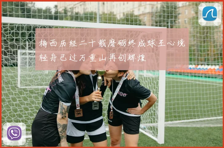 梅西历经二十载磨砺终成球王心境轻舟已过万重山再创辉煌