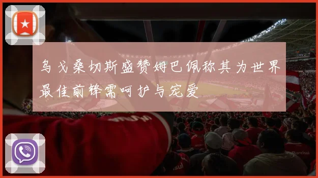 乌戈桑切斯盛赞姆巴佩称其为世界最佳前锋需呵护与宠爱