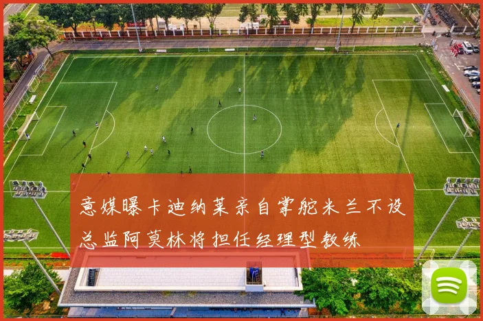意媒曝卡迪纳莱亲自掌舵米兰不设总监阿莫林将担任经理型教练