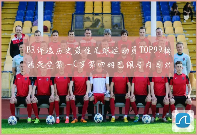 BR评选历史最佳足球运动员TOP99梅西荣登第一C罗第四姆巴佩与内马尔排名解析