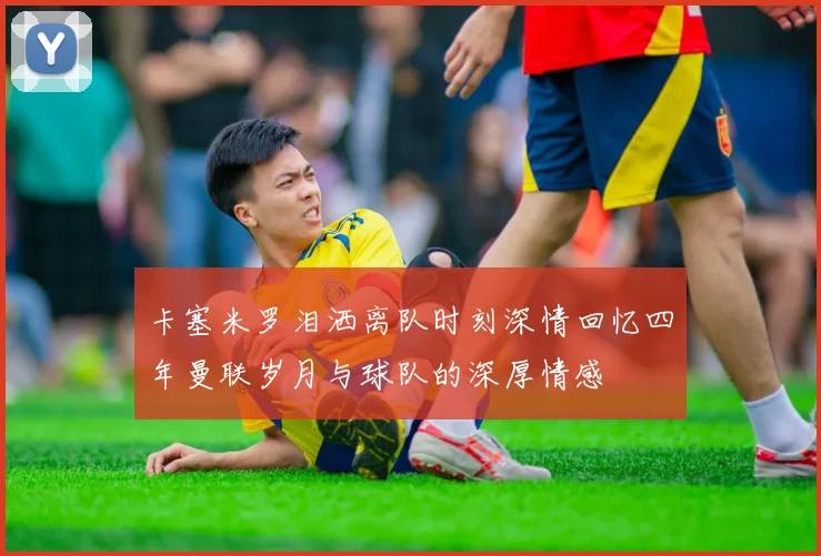 卡塞米罗泪洒离队时刻深情回忆四年曼联岁月与球队的深厚情感