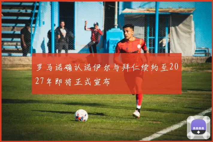罗马诺确认诺伊尔与拜仁续约至2027年即将正式宣布