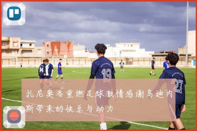 扎尼奥洛重燃足球激情感谢乌迪内斯带来的快乐与动力