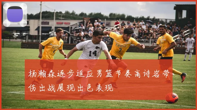 杨瀚森逐步适应男篮节奏高诗岩带伤出战展现出色表现